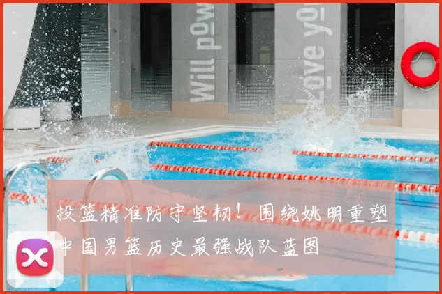 投篮精准防守坚韧!围绕姚明重塑中国男篮历史最强战队蓝图