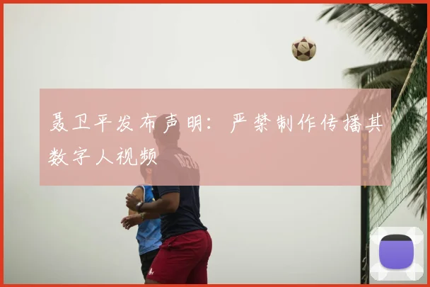 聂卫平发布声明：严禁制作传播其数字人视频