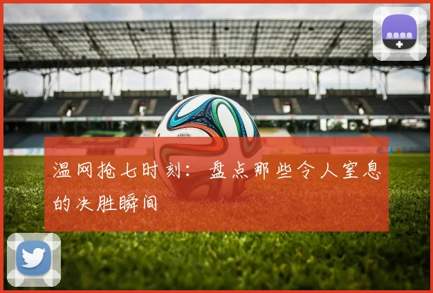 温网抢七时刻:盘点那些令人窒息的决胜瞬间