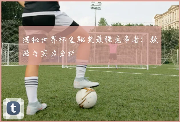 揭秘世界杯金靴奖最强竞争者：数据与实力分析