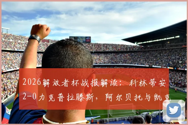 2026解放者杯战报解读：科林蒂安2-0力克普拉滕斯，阿尔贝托与凯克进球详情、比赛集锦及小组出线形势分析