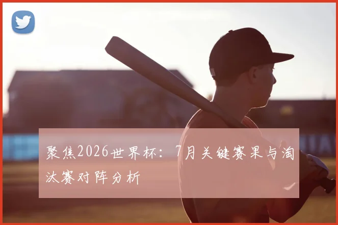 聚焦2026世界杯：7月关键赛果与淘汰赛对阵分析