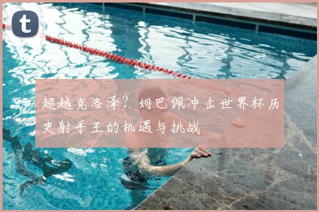 超越克洛泽？姆巴佩冲击世界杯历史射手王的机遇与挑战