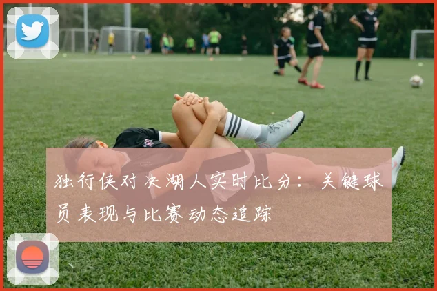 独行侠对决湖人实时比分：关键球员表现与比赛动态追踪