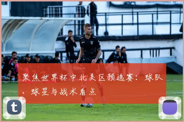 聚焦世界杯中北美区预选赛:球队、球星与战术看点