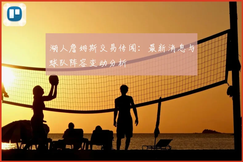 湖人詹姆斯交易传闻：最新消息与球队阵容变动分析