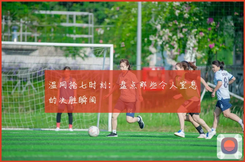 温网抢七时刻：盘点那些令人窒息的决胜瞬间