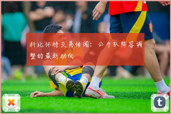 科比怀特交易传闻：公牛队阵容调整的最新动向