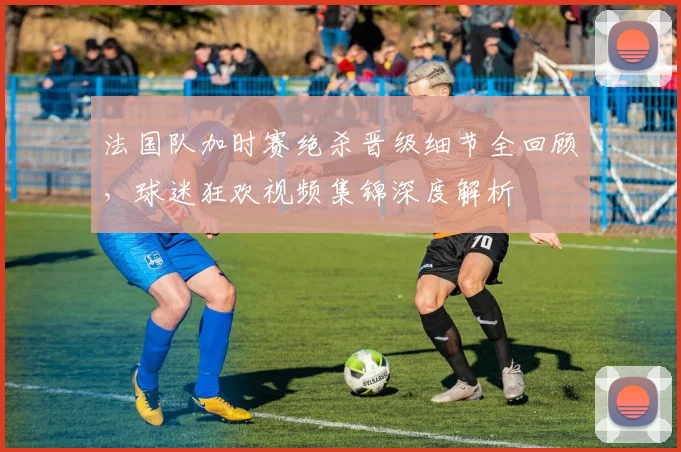 法国队加时赛绝杀晋级细节全回顾,球迷狂欢视频集锦深度解析