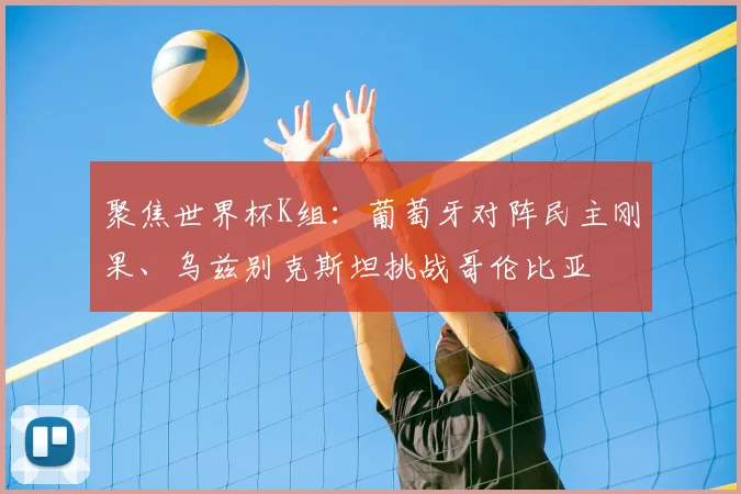 聚焦世界杯K组:葡萄牙对阵民主刚果、乌兹别克斯坦挑战哥伦比亚