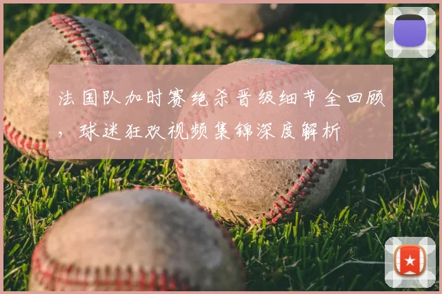 法国队加时赛绝杀晋级细节全回顾，球迷狂欢视频集锦深度解析