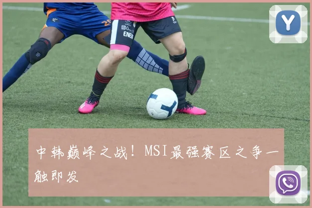 中韩巅峰之战!MSI最强赛区之争一触即发