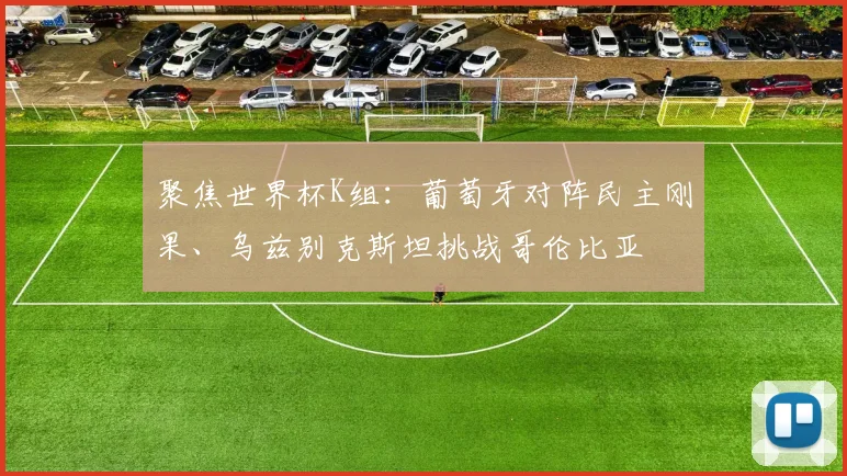 聚焦世界杯K组：葡萄牙对阵民主刚果、乌兹别克斯坦挑战哥伦比亚