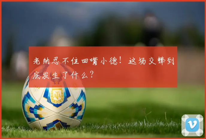 老纳忍不住回嘴小德！这场交锋到底发生了什么？