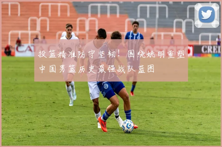 投篮精准防守坚韧!围绕姚明重塑中国男篮历史最强战队蓝图
