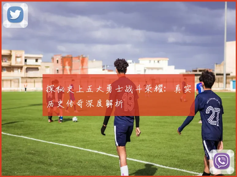 探秘史上五大勇士战斗荣耀：真实历史传奇深度解析